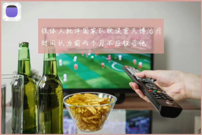 媒体人批评国家队耽误曾凡博治疗时间认为前两个月不应征召他