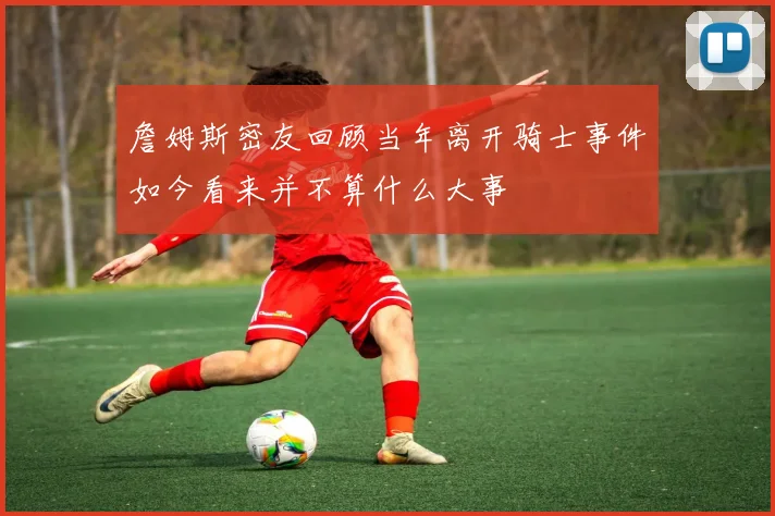 詹姆斯密友回顾当年离开骑士事件如今看来并不算什么大事