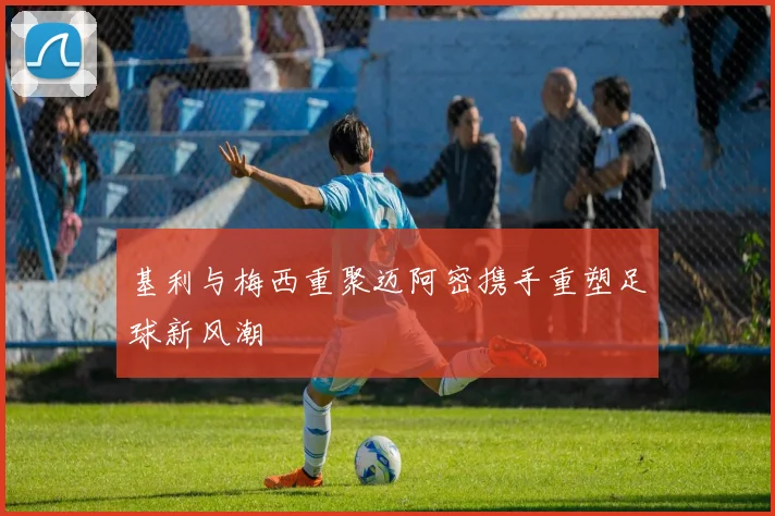 基利与梅西重聚迈阿密携手重塑足球新风潮