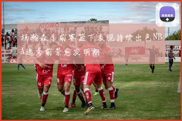 杨瀚森季前赛篮下表现持续出色NBA选秀前景愈发明朗