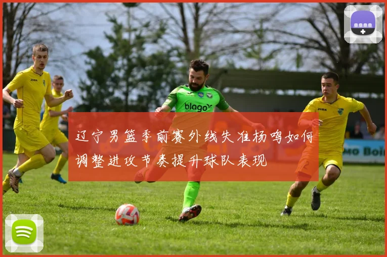 辽宁男篮季前赛外线失准杨鸣如何调整进攻节奏提升球队表现