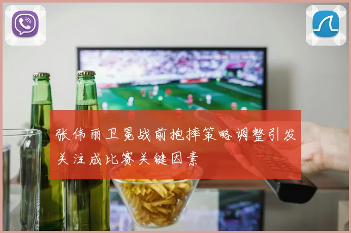 张伟丽卫冕战前抱摔策略调整引发关注成比赛关键因素