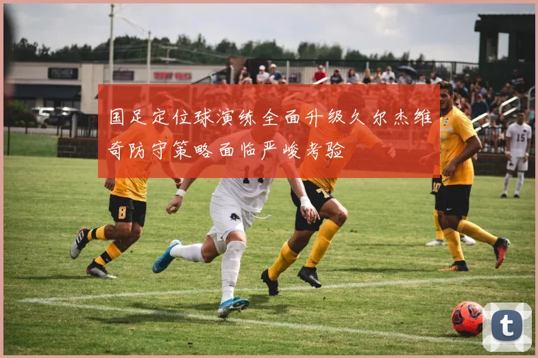 国足定位球演练全面升级久尔杰维奇防守策略面临严峻考验