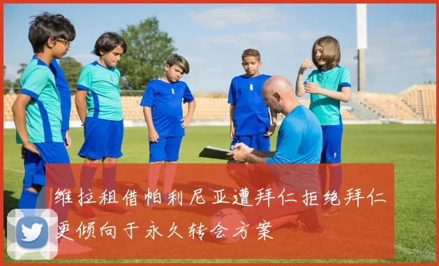维拉租借帕利尼亚遭拜仁拒绝拜仁更倾向于永久转会方案