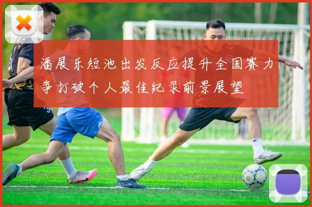 潘展乐短池出发反应提升全国赛力争打破个人最佳纪录前景展望