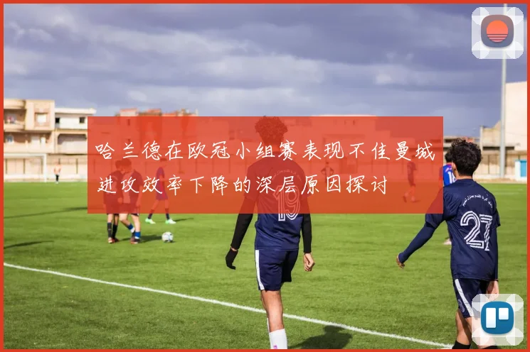 哈兰德在欧冠小组赛表现不佳曼城进攻效率下降的深层原因探讨
