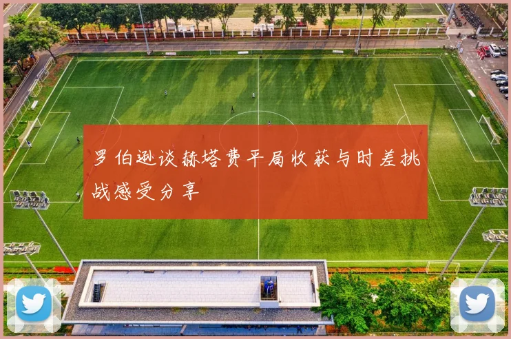 罗伯逊谈赫塔费平局收获与时差挑战感受分享