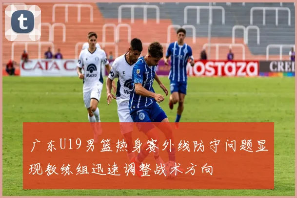广东U19男篮热身赛外线防守问题显现教练组迅速调整战术方向
